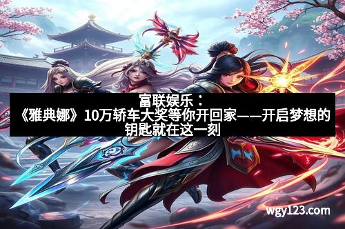 富联娱乐:《雅典娜》10万轿车大奖等你开回家——开启梦想的钥匙就在这一刻